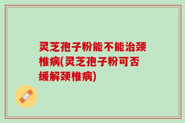灵芝孢子粉能不能治颈椎病(灵芝孢子粉可否缓解颈椎病)