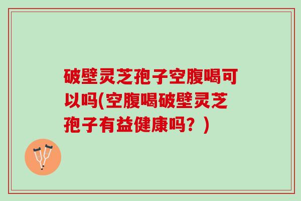 破壁灵芝孢子空腹喝可以吗(空腹喝破壁灵芝孢子有益健康吗?) 破壁灵芝孢子空腹喝可以吗(空腹喝破壁灵芝孢子有益健康吗?)