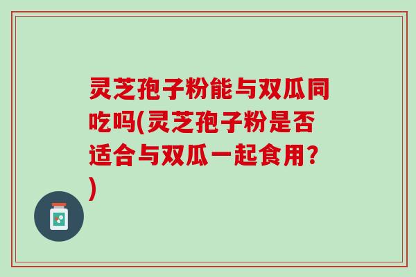 灵芝孢子粉能与双瓜同吃吗(灵芝孢子粉是否适合与双瓜一起食用？)