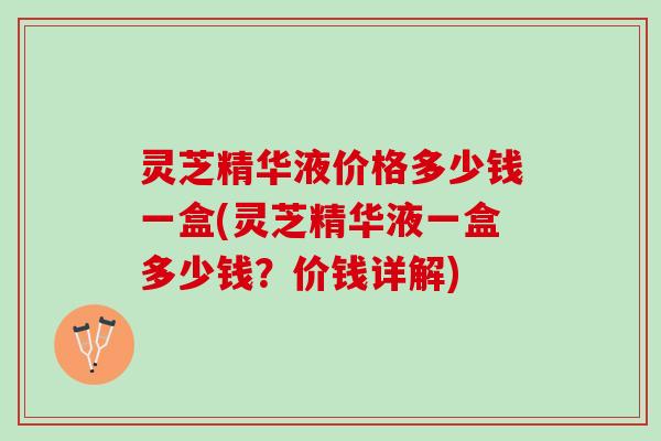 灵芝精华液价格多少钱一盒(灵芝精华液一盒多少钱？价钱详解)