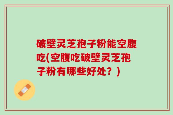 破壁灵芝孢子粉能空腹吃(空腹吃破壁灵芝孢子粉有哪些好处？)
