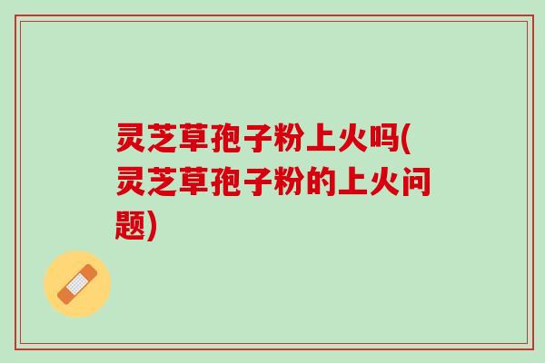 灵芝草孢子粉上火吗(灵芝草孢子粉的上火问题)