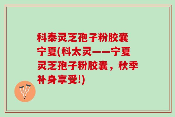 科泰灵芝孢子粉胶囊 宁夏(科太灵——宁夏灵芝孢子粉胶囊，秋季补身享受!)
