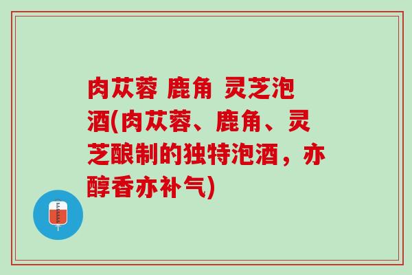 肉苁蓉 鹿角 灵芝泡酒(肉苁蓉、鹿角、灵芝酿制的独特泡酒，亦醇香亦补气)