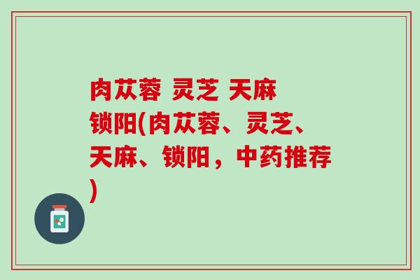 肉苁蓉 灵芝 天麻 锁阳(肉苁蓉、灵芝、天麻、锁阳，中药推荐)