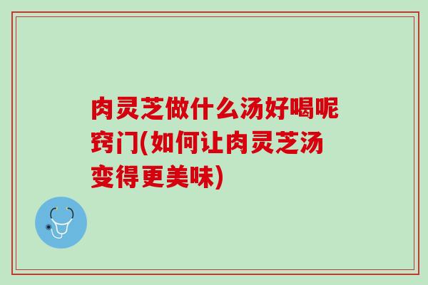 肉灵芝做什么汤好喝呢窍门(如何让肉灵芝汤变得更美味) 肉灵芝做什么汤好喝呢窍门(如何让肉灵芝汤变得更美味)