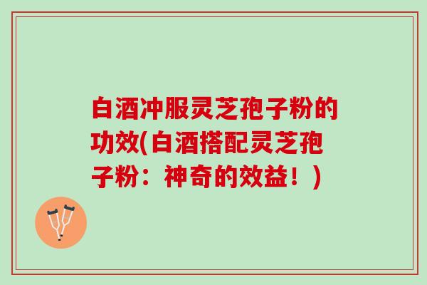 白酒冲服灵芝孢子粉的功效(白酒搭配灵芝孢子粉：神奇的效益！)