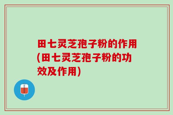 田七灵芝孢子粉的作用(田七灵芝孢子粉的功效及作用)