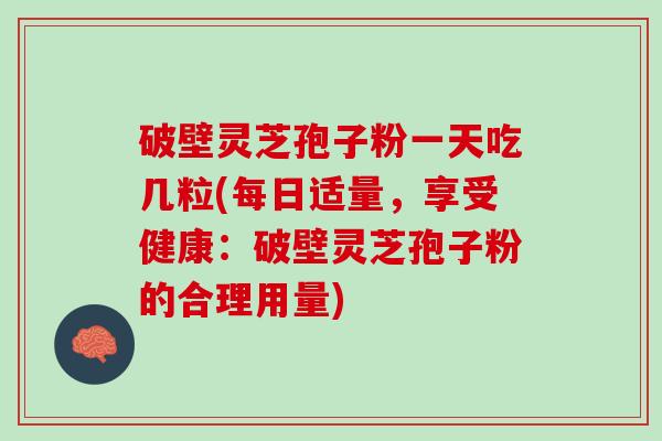 破壁灵芝孢子粉一天吃几粒(每日适量,享受健康:破壁灵芝孢子粉的合理用量) 破壁灵芝孢子粉一天吃几粒(每日适量,享受健康:破壁灵芝孢子粉的合理用量)