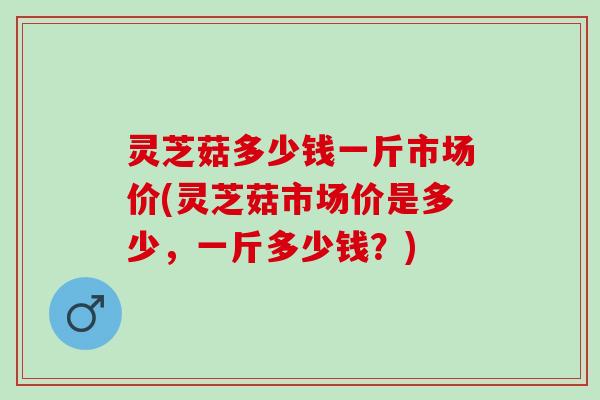 灵芝菇多少钱一斤市场价(灵芝菇市场价是多少，一斤多少钱？)