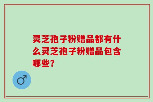 灵芝孢子粉赠品都有什么灵芝孢子粉赠品包含哪些? 灵芝孢子粉赠品都有什么灵芝孢子粉赠品包含哪些?