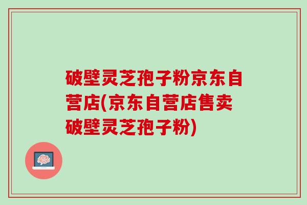 破壁灵芝孢子粉京东自营店(京东自营店售卖破壁灵芝孢子粉)