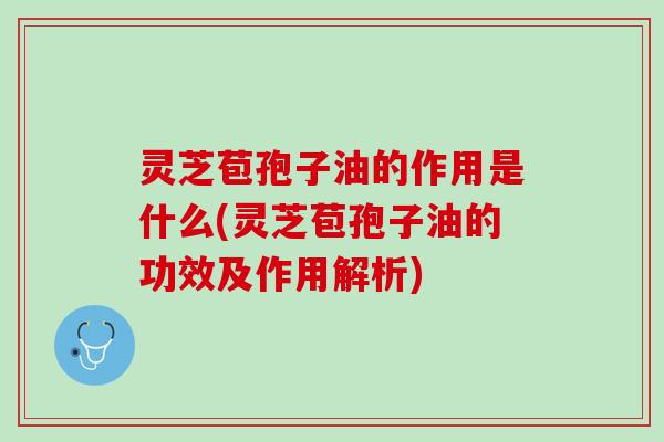 灵芝苞孢子油的作用是什么(灵芝苞孢子油的功效及作用解析)
