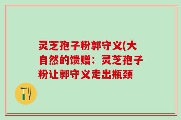灵芝孢子粉郭守义(大自然的馈赠：灵芝孢子粉让郭守义走出瓶颈