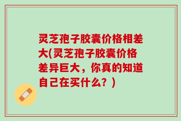 灵芝孢子胶囊价格相差大(灵芝孢子胶囊价格差异巨大,你真的知道自己在买什么?) 灵芝孢子胶囊价格相差大(灵芝孢子胶囊价格差异巨大,你真的知道自己在买什么?)