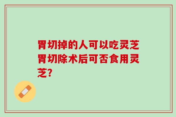 胃切掉的人可以吃灵芝胃切除术后可否食用灵芝？