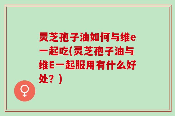 灵芝孢子油如何与维e一起吃(灵芝孢子油与维E一起服用有什么好处？)