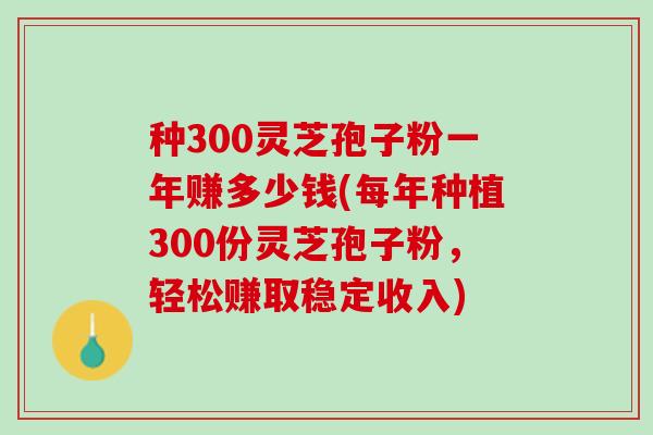 种300灵芝孢子粉一年赚多少钱(每年种植300份灵芝孢子粉，轻松赚取稳定收入)