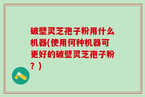 破壁灵芝孢子粉用什么机器(使用何种机器可更好的破壁灵芝孢子粉？)