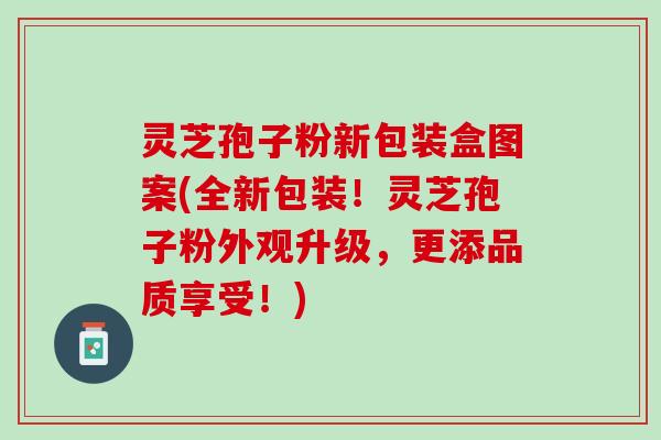 灵芝孢子粉新包装盒图案(全新包装！灵芝孢子粉外观升级，更添品质享受！)