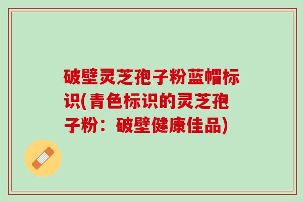 破壁灵芝孢子粉蓝帽标识(青色标识的灵芝孢子粉：破壁健康佳品)