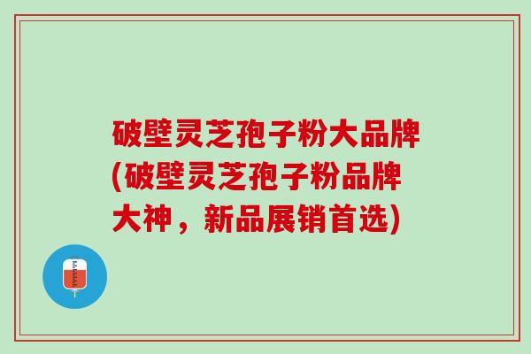 破壁灵芝孢子粉大品牌(破壁灵芝孢子粉品牌大神，新品展销首选)