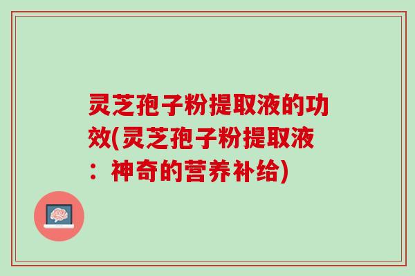 灵芝孢子粉提取液的功效(灵芝孢子粉提取液：神奇的营养补给)