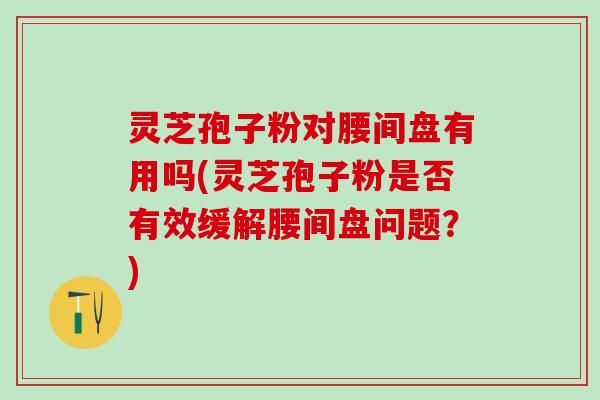 灵芝孢子粉对腰间盘有用吗(灵芝孢子粉是否有效缓解腰间盘问题？)