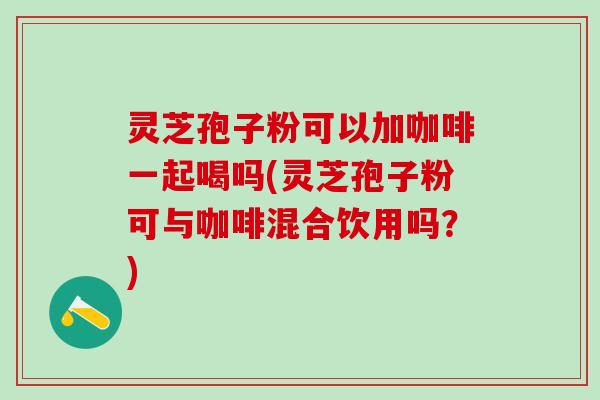 灵芝孢子粉可以加咖啡一起喝吗(灵芝孢子粉可与咖啡混合饮用吗？)