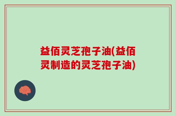 益佰灵芝孢子油(益佰灵制造的灵芝孢子油)
