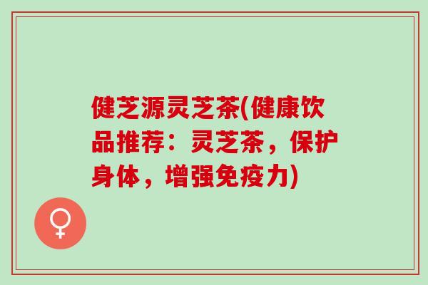 健芝源灵芝茶(健康饮品推荐:灵芝茶,保护身体,增强免疫力) 健芝源灵芝茶(健康饮品推荐:灵芝茶,保护身体,增强免疫力)