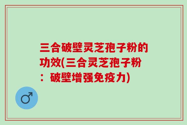 三合破壁灵芝孢子粉的功效(三合灵芝孢子粉：破壁增强免疫力)