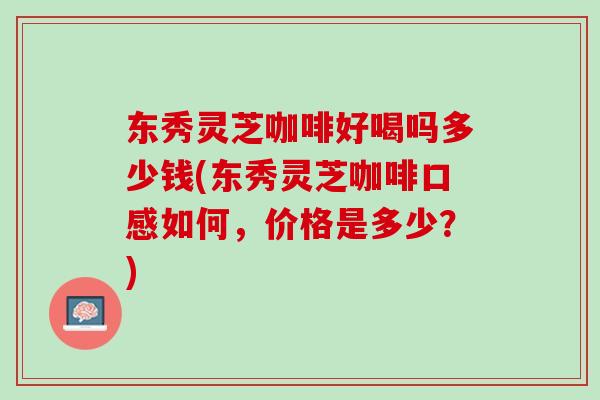 东秀灵芝咖啡好喝吗多少钱(东秀灵芝咖啡口感如何，价格是多少？)