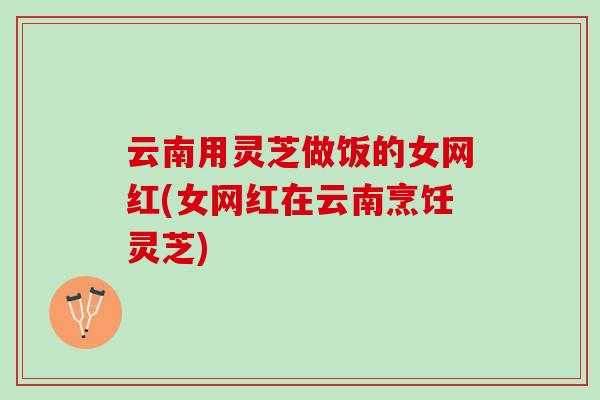 云南用灵芝做饭的女网红(女网红在云南烹饪灵芝)