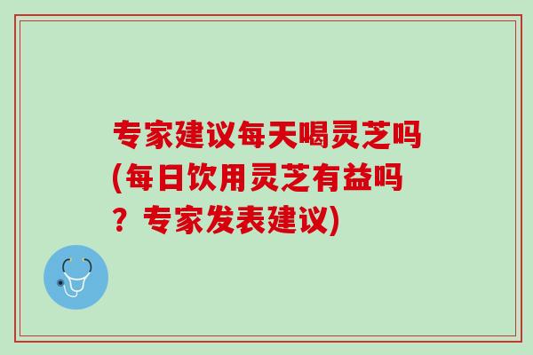 专家建议每天喝灵芝吗(每日饮用灵芝有益吗？专家发表建议)