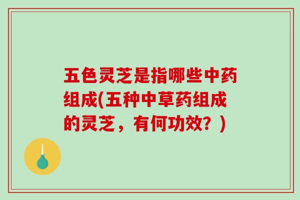 五色灵芝是指哪些中药组成(五种中草药组成的灵芝，有何功效？)