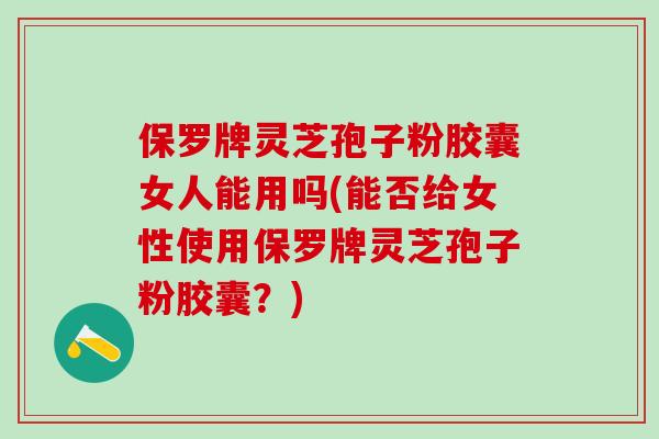 保罗牌灵芝孢子粉胶囊女人能用吗(能否给女性使用保罗牌灵芝孢子粉胶囊？)