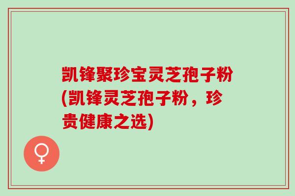 凯锋聚珍宝灵芝孢子粉(凯锋灵芝孢子粉,珍贵健康之选) 凯锋聚珍宝灵芝孢子粉(凯锋灵芝孢子粉,珍贵健康之选)