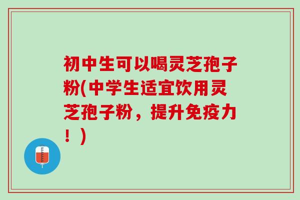 初中生可以喝灵芝孢子粉(中学生适宜饮用灵芝孢子粉,提升免疫力!) 初中生可以喝灵芝孢子粉(中学生适宜饮用灵芝孢子粉,提升免疫力!)