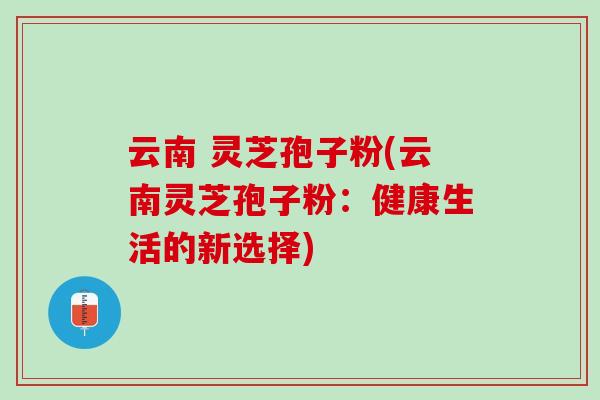 云南 灵芝孢子粉(云南灵芝孢子粉:健康生活的新选择) 云南 灵芝孢子粉(云南灵芝孢子粉:健康生活的新选择)
