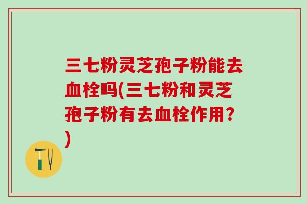 三七粉灵芝孢子粉能去血栓吗(三七粉和灵芝孢子粉有去血栓作用？)