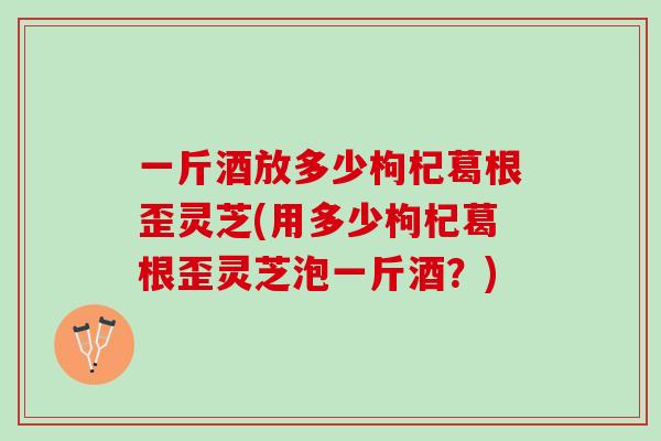 一斤酒放多少枸杞葛根歪灵芝(用多少枸杞葛根歪灵芝泡一斤酒？)