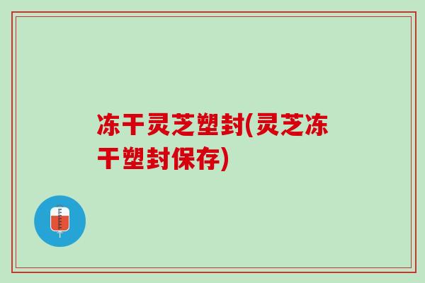 冻干灵芝塑封(灵芝冻干塑封保存)