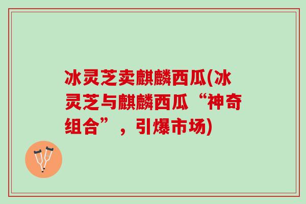 冰灵芝卖麒麟西瓜(冰灵芝与麒麟西瓜“神奇组合”，引爆市场)