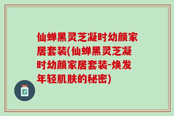 仙蝉黑灵芝凝时幼颜家居套装(仙蝉黑灵芝凝时幼颜家居套装-焕发年轻肌肤的秘密)