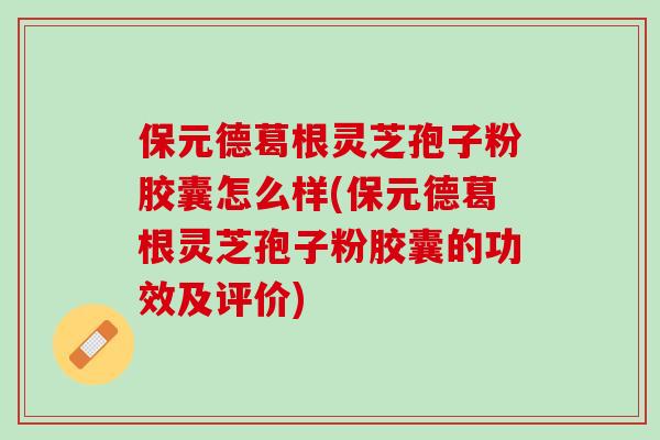 保元德葛根灵芝孢子粉胶囊怎么样(保元德葛根灵芝孢子粉胶囊的功效及评价)