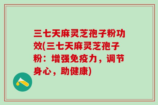 三七天麻灵芝孢子粉功效(三七天麻灵芝孢子粉：增强免疫力，调节身心，助健康)