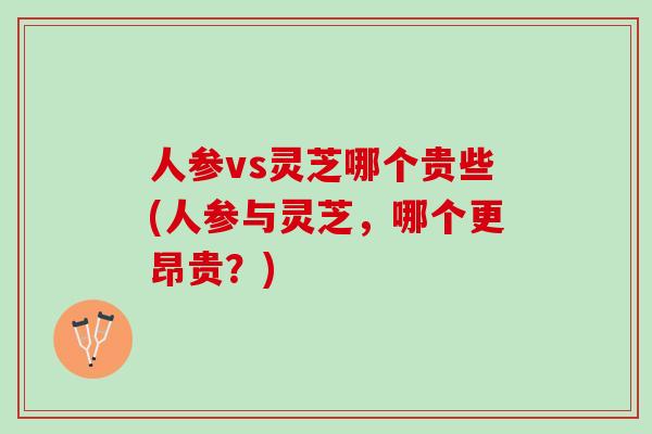 人参vs灵芝哪个贵些(人参与灵芝，哪个更昂贵？)