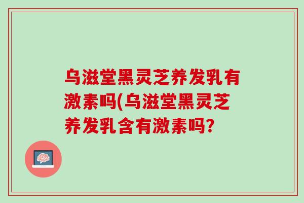 乌滋堂黑灵芝养发乳有激素吗(乌滋堂黑灵芝养发乳含有激素吗？