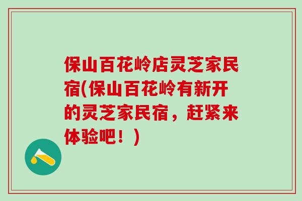 保山百花岭店灵芝家民宿(保山百花岭有新开的灵芝家民宿，赶紧来体验吧！)